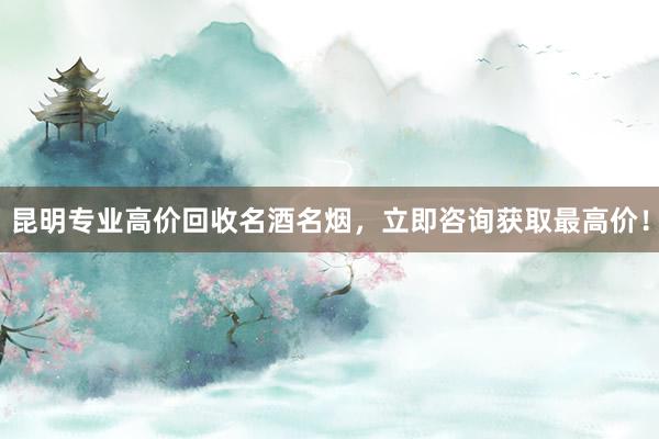 昆明专业高价回收名酒名烟，立即咨询获取最高价！